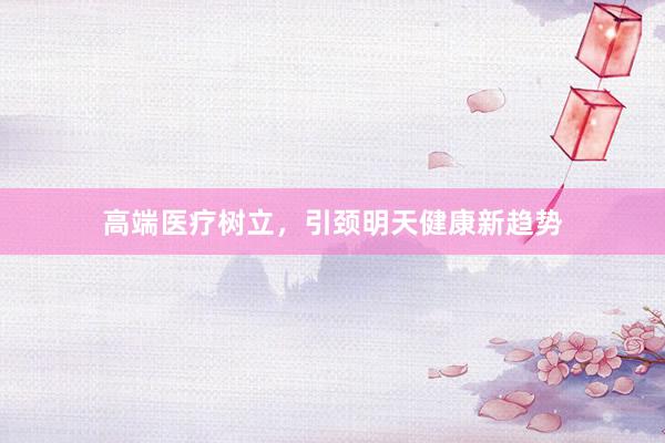 高端医疗树立，引颈明天健康新趋势